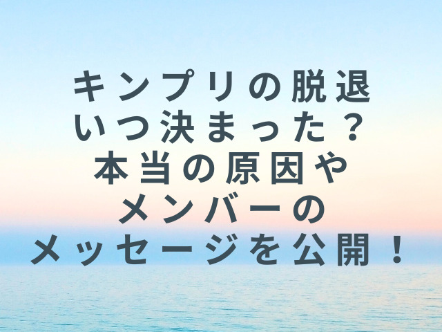 キンプリの脱退いつ決まった？本当の原因やメンバーのメッセージを公開！