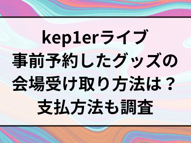 kep1erライブ事前予約したグッズの会場受け取り方法は？支払方法も調査