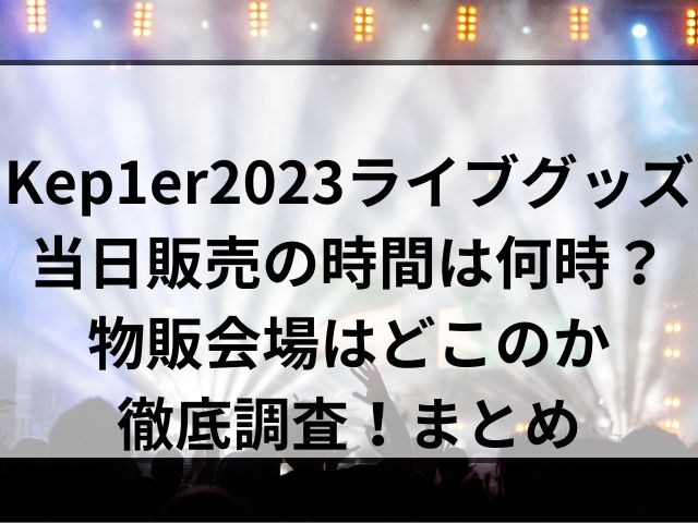 Kep1er2023ライブグッズ当日販売の時間は何時？物販会場はどこのか徹底調査！まとめ