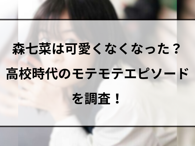 森七菜は可愛くなくなった？高校時代のモテモテエピソードを調査！