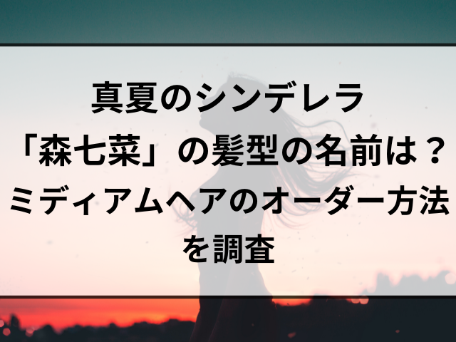 真夏のシンデレラ「森七菜」の髪型の名前は？ミディアムヘアのオーダー方法を調査