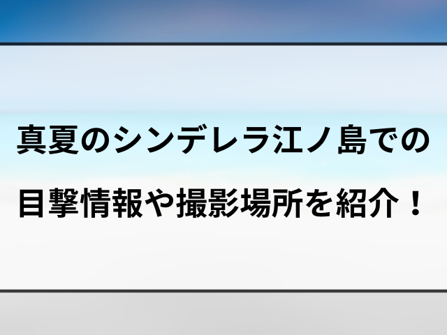 真夏のシンデレラのドラマロケ地はどこ？江ノ島での目撃情報や撮影場所を紹介！